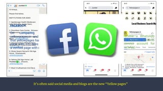 It’s often said social media and blogs are the new “Yellow pages”
FACEBOOK
On comparing the presence of
yellowpages.in and just dial, we realise
that yellowpages has a normal community
page with 212 likes whereas, Justdial has
a veriﬁed page with over 50 lakh likes.
WHATSAPP
On calling justdial, you receive a WhatsApp
message from their veriﬁed business account.
But so such veriﬁed business account for
yellowpages.in exists on WhatsApp.
 