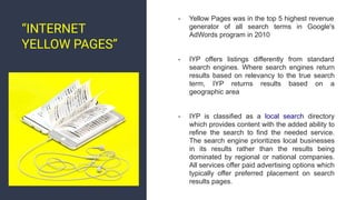 - Yellow Pages was in the top 5 highest revenue
generator of all search terms in Google's
AdWords program in 2010
- IYP offers listings differently from standard
search engines. Where search engines return
results based on relevancy to the true search
term, IYP returns results based on a
geographic area
- IYP is classified as a local search directory
which provides content with the added ability to
refine the search to find the needed service.
The search engine prioritizes local businesses
in its results rather than the results being
dominated by regional or national companies.
All services offer paid advertising options which
typically offer preferred placement on search
results pages.
“INTERNET
YELLOW PAGES”
 