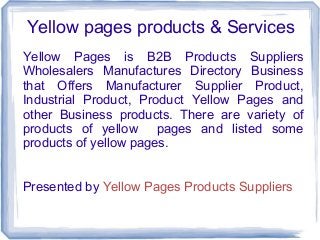 Yellow pages products & Services
Yellow Pages is B2B Products Suppliers
Wholesalers Manufactures Directory Business
that Offers Manufacturer Supplier Product,
Industrial Product, Product Yellow Pages and
other Business products. There are variety of
products of yellow pages and listed some
products of yellow pages.
Presented by Yellow Pages Products Suppliers

 