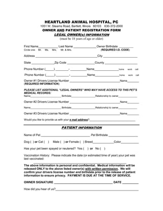 HEARTLAND ANIMAL HOSPITAL, PC
1051 W. Stearns Road, Bartlett, Illinois 60103

630-372-2000

OWNER AND PATIENT REGISTRATION FORM
LEGAL OWNER(s) INFORMATION
(must be 18 years of age or older)
First Name____________ Last Name ______________Owner Birthdate __________
Circle one:

Mr.

Ms.

Mrs.

Mr. & Mrs.

(REQUIRED I.D. CODE)

Address ______________________________________City _____________________
State ______________Zip Code _________________County ____________________
Phone Number (_____) ________- __________Name_______________ home
Phone Number (_____) ________- __________Name_______________ home

work

cell

work

cell

Owner #1 Drivers License Number __________________________________Name________
(REQUIRED INFORMATION)
PLEASE LIST ADDITIONAL “LEGAL OWNERS” WHO MAY HAVE ACCESS TO THIS PET’S
MEDICAL RECORDS:
Name_______________________ Birthdate__________________Relationship to owner______________

Owner #2 Drivers License Number __________________________________Name________
Name_______________________ Birthdate__________________Relationship to owner______________

Owner #3 Drivers License Number __________________________________Name________
Would you like to provide us with your e mail address?_______________________________

PATIENT INFORMATION
Name of Pet ______________________________ Pet Birthdate __________________
Dog ( ) or Cat (

)

Male ( ) or Female ( ) Breed_____________Color___________

Has your pet been spayed or neutered? Yes (

) or No (

)

Vaccination History: Please indicate the date (or estimated time of year) your pet was
last vaccinated:
_________________________________________________________
The above information is personal and confidential. Medical information will be
released ONLY to the above listed owner(s) with written permission. We will
confirm your drivers license number and birthdate prior to the release of patient
information to ensure privacy. PAYMENT IS DUE AT THE TIME OF SERVICE.
OWNER SIGNATURE ____________________________________ DATE __________
How did you hear of us?___________________________________________________

 