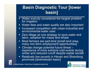 Basin Diagnostic Tour [lower
                     basin]
          Water scarcity considered the largest problem
          for irrigation
                  g
          Water fees and water quality are also important
          Increased competition with urban-industrial and
          environmental water uses
          Zero tillage as one strategy to save water and
          labor, adoption for maize and wheat
          Most f
          M t farmers are part-time [
                                 t ti    [small l d area,
                                              ll land
          many non-farm employment opportunities]
          Climate change potential future threat –
          experience of more extreme cold events during
                  i       f        t         ld       t d i
          winter and reduced runoff despite stable rainfall
          Relatively low poverty in Henan and Shandong
          provinces [d
                i      [downstream b i ]
                             t        basin]
INTERNATIONAL FOOD POLICY RESEARCH INSTITUTE
 