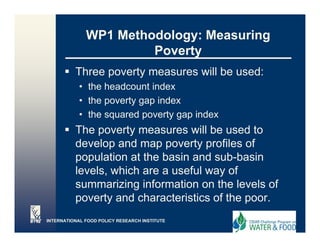 WP1 Methodology: Measuring
                       Poverty
          Three poverty measures will be used:
                p     y
            • the headcount index
            • the poverty gap index
            • the squared poverty gap index
          The poverty measures will be used to
          develop and map poverty profiles of
          d    l     d                  fil   f
          population at the basin and sub-basin
          levels,
          levels which are a useful way of
          summarizing information on the levels of
          poverty and characteristics of the poor.
INTERNATIONAL FOOD POLICY RESEARCH INSTITUTE
 