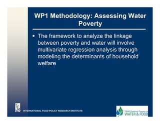 WP1 Methodology: Assessing Water
                    Poverty
          The framework to analyze the linkage
                                 y            g
          between poverty and water will involve
          multivariate regression analysis through
          modeling the determinants of household
                                       f
          welfare




INTERNATIONAL FOOD POLICY RESEARCH INSTITUTE
 