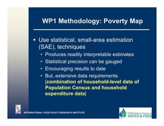 WP1 Methodology: Poverty Map
                  et odo ogy o e ty ap

          Use statistical, small area estimation
              statistical small-area
          (SAE), techniques
            •   Produces readily interpretable estimates
            •   Statistical precision can be gauged
            •   Encouraging results to date
                         g g
            •   But, extensive data requirements
                [combination of household-level data of
                Population Census and household
                expenditure data]


INTERNATIONAL FOOD POLICY RESEARCH INSTITUTE
 