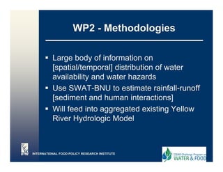 WP2 - Methodologies
                                    g

          Large body of information on
          [spatial/temporal] distribution of water
          availability and water h
              il bilit   d   t hazards  d
          Use SWAT-BNU to estimate rainfall-runoff
          [sediment and human interactions]
          Will feed into aggregated existing Yellow
          River Hydrologic Model



INTERNATIONAL FOOD POLICY RESEARCH INSTITUTE
 