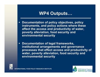 WP4 Outputs…
                                 Outputs
        Documentation of policy objectives, policy
                           p    y j           p   y
        instruments, and policy actions where these
        affect the access and productivity of water,
        p
        poverty alleviation, food security and
               y           ,             y
        environmental security

        Documentation of legal frameworks,
                                  frameworks
        institutional arrangements and governance
        processes that effect access and productivity of
        water,
        water poverty alleviation, food security and
                        alleviation
        environmental security


INTERNATIONAL FOOD POLICY RESEARCH INSTITUTE
 