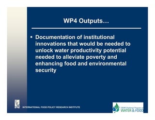 WP4 Outputs…

         Documentation of institutional
         innovations that would be needed to
         unlock water productivity p
                      p          y potential
         needed to alleviate poverty and
         enhancing food and environmental
         security




INTERNATIONAL FOOD POLICY RESEARCH INSTITUTE
 