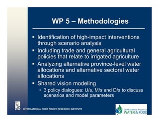 WP 5 – Methodologies

          Identification of high-impact interventions
                            high impact
          through scenario analysis
          Including trade and g
                    g           general agricultural
                                           g
          policies that relate to irrigated agriculture
          Analyzing alternative province-level water
          allocations and alternative sectoral water
           ll    ti      d lt       ti      t l      t
          allocations
          Shared vision modeling
            • 3 policy dialogues: U/s, M/s and D/s to discuss
              scenarios and model parameters

INTERNATIONAL FOOD POLICY RESEARCH INSTITUTE
 