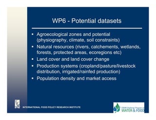 WP6 - Potential datasets

          Agroecological zones and potential
          (physiography, climate, soil constraints)
          Natural resources (rivers, catchements, wetlands,
          forests,
          forests protected areas ecoregions etc)
                               areas,
          Land cover and land cover change
          Production systems (c op a d/pas u e/ es oc
             oduc o sys e s (cropland/pasture/livestock
          distribution, irrigated/rainfed production)
          Population density and market access




INTERNATIONAL FOOD POLICY RESEARCH INSTITUTE
 