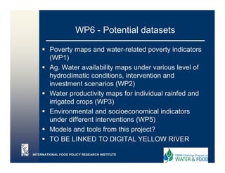 WP6 - Potential datasets

        Poverty maps and water-related poverty indicators
        (WP1)
        Ag. Water availability maps under various level of
        hydroclimatic conditions intervention and
                       conditions,
        investment scenarios (WP2)
        Water productivity maps for individual rainfed and
        irrigated crops (WP3)
        Environmental and socioeconomical indicators
        under different interventions (WP5)
        Models and tools from this project?
        TO BE LINKED TO DIGITAL YELLOW RIVER

INTERNATIONAL FOOD POLICY RESEARCH INSTITUTE
 