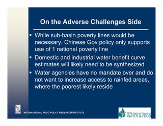 On the Adverse Challenges Side

       While sub-basin poverty lines would be
       necessary, Chinese Gov policy only supports
       use of 1 national poverty line
       Domestic and industrial water benefit curve
       estimates will likely need to be synthesized
       Water
       W t agencies have no mandate over and d
                    i h               d t         d do
       not want to increase access to rainfed areas,
       where the poorest likely reside



INTERNATIONAL FOOD POLICY RESEARCH INSTITUTE
 