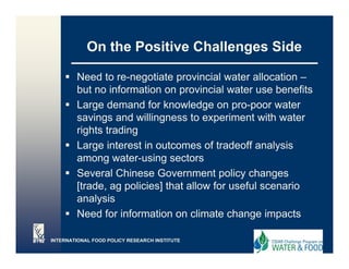On the Positive Challenges Side

        Need to re-negotiate provincial water allocation –
        but no information on provincial water use benefits
        Large demand for knowledge on pro-poor water
        savings and willingness to experiment with water
        rights trading
        Large interest in outcomes of tradeoff analysis
        among water-using sectors
        Several Chinese Government policy changes
        [trade,
        [trade ag policies] that allow for useful scenario
        analysis
        Need for information on climate change impacts
                                               g     p

INTERNATIONAL FOOD POLICY RESEARCH INSTITUTE
 