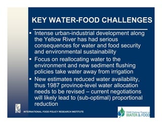 KEY WATER-FOOD CHALLENGES
        Intense urban-industrial development along
        the Yellow River has had serious
        consequences for water and food security
        and environmental sustainability   y
        Focus on reallocating water to the
        environment and new sediment flushing
        policies t k water away f
           li i take       t         from irrigation
                                          i i ti
        New estimates reduced water availability,
        thus 1987 province level water allocation
                      province-level
        needs to be revised – current negotiations
        will likely lead to (sub-optimal) proportional
        reduction
          d ti
INTERNATIONAL FOOD POLICY RESEARCH INSTITUTE
 
