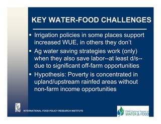 KEY WATER-FOOD CHALLENGES

        Irrigation policies in some places support
        increased WUE, in others they don’t
        Ag water saving strategies work ( y)
          g              g       g        (only)
        when they also save labor--at least d/s--
        due to significant off-farm opportunities
        Hypothesis: Poverty is concentrated in
        upland/upstream rainfed areas without
        non-farm income opportunities


INTERNATIONAL FOOD POLICY RESEARCH INSTITUTE
 