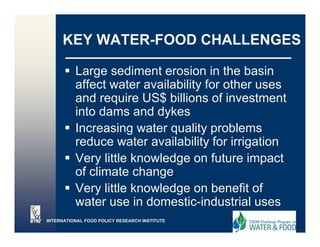 KEY WATER-FOOD CHALLENGES

          Large sediment erosion in the basin
              g
          affect water availability for other uses
          and require US$ billions of investment
          into dams and d k
          i t d          d dykes
          Increasing water quality problems
          reduce ater availability
          red ce water a ailabilit for irrigation
          Very little knowledge on future impact
          of climate change
          Very little knowledge on benefit of
          water use in domestic-industrial uses
                        domestic industrial
INTERNATIONAL FOOD POLICY RESEARCH INSTITUTE
 