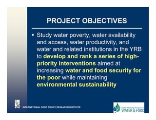 PROJECT OBJECTIVES
          Study water p
                y      poverty, water availability
                             y,                  y
          and access, water productivity, and
          water and related institutions in the YRB
          to develop and rank a series of high-
          priority interventions aimed at
          increasing water and food security for
          the poor while maintaining
          environmental sustainability
              i        t l    t i bilit


INTERNATIONAL FOOD POLICY RESEARCH INSTITUTE
 