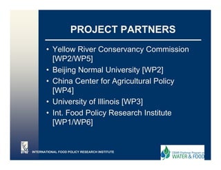 PROJECT PARTNERS
       • Yellow River Conservancy Commission
                                    y
         [WP2/WP5]
       • Beijing Normal University [WP2]
       • China Center for Agricultural Policy
         [WP4]
       • University of Illinois [WP3]
       • Int. Food Policy Research Institute
         [WP1/WP6]


INTERNATIONAL FOOD POLICY RESEARCH INSTITUTE
 