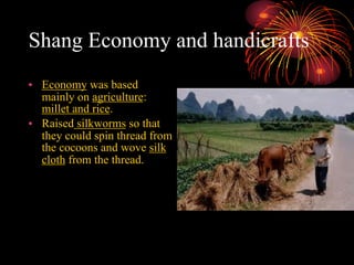 Shang Economy and handicrafts
• Economy was based
mainly on agriculture:
millet and rice.
• Raised silkworms so that
they could spin thread from
the cocoons and wove silk
cloth from the thread.
 