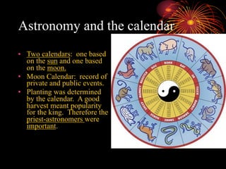 Astronomy and the calendar
• Two calendars: one based
on the sun and one based
on the moon.
• Moon Calendar: record of
private and public events.
• Planting was determined
by the calendar. A good
harvest meant popularity
for the king. Therefore the
priest-astronomers were
important.
 