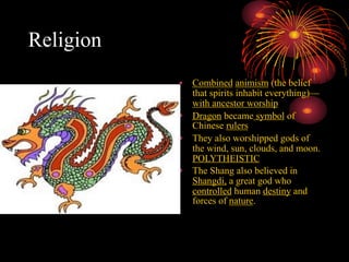 Religion
• Combined animism (the belief
that spirits inhabit everything)—
with ancestor worship
• Dragon became symbol of
Chinese rulers
• They also worshipped gods of
the wind, sun, clouds, and moon.
POLYTHEISTIC
• The Shang also believed in
Shangdi, a great god who
controlled human destiny and
forces of nature.
 