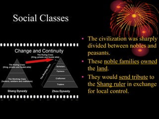Social Classes
• The civilization was sharply
divided between nobles and
peasants.
• These noble families owned
the land.
• They would send tribute to
the Shang ruler in exchange
for local control.
 