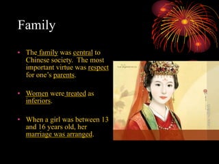 Family
• The family was central to
Chinese society. The most
important virtue was respect
for one’s parents.
• Women were treated as
inferiors.
• When a girl was between 13
and 16 years old, her
marriage was arranged.
 