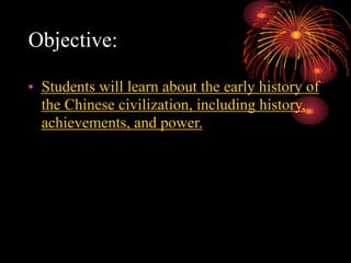 Objective:
• Students will learn about the early history of
the Chinese civilization, including history,
achievements, and power.
 