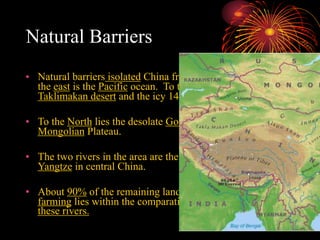 Natural Barriers
• Natural barriers isolated China from other civilizations. To
the east is the Pacific ocean. To the west lay the
Taklimakan desert and the icy 14,000 foot Plateau of Tibet.
• To the North lies the desolate Gobi Desert and the
Mongolian Plateau.
• The two rivers in the area are the Yellow river and the
Yangtze in central China.
• About 90% of the remaining land that is suitable for
farming lies within the comparatively small plain between
these rivers.
 