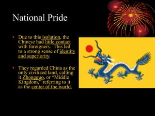 National Pride
• Due to this isolation, the
Chinese had little contact
with foreigners. This led
to a strong sense of identity
and superiority.
• They regarded China as the
only civilized land, calling
it Zhongguo, or “Middle
Kingdom,” referring to it
as the center of the world.
 