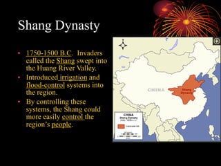 Shang Dynasty
• 1750-1500 B.C. Invaders
called the Shang swept into
the Huang River Valley.
• Introduced irrigation and
flood-control systems into
the region.
• By controlling these
systems, the Shang could
more easily control the
region’s people.
 