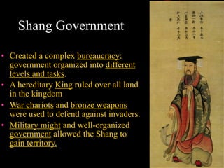 Shang Government
• Created a complex bureaucracy:
government organized into different
levels and tasks.
• A hereditary King ruled over all land
in the kingdom
• War chariots and bronze weapons
were used to defend against invaders.
• Military might and well-organized
government allowed the Shang to
gain territory.
 
