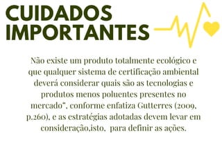 CUIDADOS
IMPORTANTES
Promover cutura
de inovação
02
01
05
Não existe um produto totalmente ecológico e
que qualquer sistema de certificação ambiental
deverá considerar quais são as tecnologias e
produtos menos poluentes presentes no
mercado”, conforme enfatiza Gutterres (2009,
p.260), e as estratégias adotadas devem levar em
consideração,isto, para definir as ações.
 
