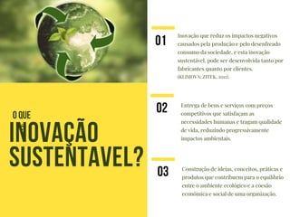 Inovação que reduz os impactos negativos
causados pela produção e pelo desenfreado
consumo da sociedade, e esta inovação
sustentável, pode ser desenvolvida tanto por
fabricantes quanto por clientes.
(KLIMOVA; ZITEK, 2011).
INOVAÇÃO
SUSTENTAVEL?
01
Entrega de bens e serviços com preços
competitivos que satisfaçam as
necessidades humanas e tragam qualidade
de vida, reduzindo progressivamente
impactos ambientais.
02
O QUE
É
Construção de ideias, conceitos, práticas e
produtos que contribuem para o equilíbrio
entre o ambiente ecológico e a coesão
econômica e social de uma organização.
03
 