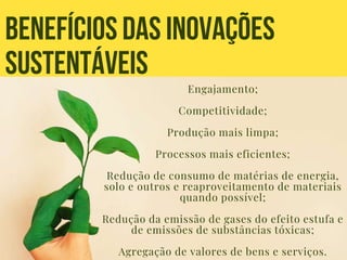 BENEFÍCIOSDAS INOVAÇÕES
SUSTENTÁVEIS
Engajamento;
Competitividade;
Produção mais limpa;
Processos mais eficientes;
Redução de consumo de matérias de energia,
solo e outros e reaproveitamento de materiais
quando possível;
Redução da emissão de gases do efeito estufa e
de emissões de substâncias tóxicas;
Agregação de valores de bens e serviços.
 