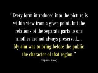 “Every form introduced into the picture is
within view from a given point, but the
relations of the separate parts to one
another are not always preserved….
My aim was to bring before the public
the character of that region.”
(emphasis added)
 