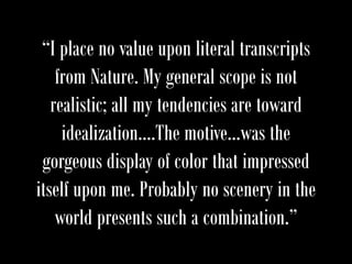 “I place no value upon literal transcripts
from Nature. My general scope is not
realistic; all my tendencies are toward
idealization….The motive…was the
gorgeous display of color that impressed
itself upon me. Probably no scenery in the
world presents such a combination.”
 