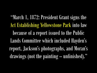 “March 1, 1872: President Grant signs the
Act Establishing Yellowstone Park into law
because of a report issued to the Public
Lands Committee which included Hayden’s
report, Jackson’s photographs, and Moran’s
drawings (not the painting -- unfinished).”
 