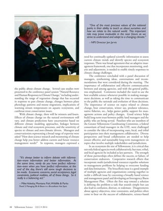 the public about climate change. Several case studies were presented in the conference panel session “Natural Resource and Human Responses to Climate Change,” including understanding the range of vegetation change that has occurred in response to past climate change, changes between plant phenology patterns and moose migrations, implications of warming stream temperatures on aquatic ecosystems, and cutthroat trout conservation issues. 
With climate change, there will be winners and losers. Effects of climate change on the natural environment will vary, and climate predictions have uncertainties based on different climate modeling approaches, linkages between climate and vital ecosystem processes, and the sensitivity of species to climate and non-climatic drivers. Managers and conservationists representing a broad range of expertise were asked “How does science research and monitoring of climate change help you better address current and future resource management needs?” In response, managers expressed a 
“It’s always better to inform debate with information– more information and better information. At the same time, rarely do you have perfect information– even when you have perfect information, at the end of the day, there’s still some tough decisions to be made. Economic concerns, social acceptance, legal constraints, political realities, all of those things. So it really is a balancing act.” 
– Mike Volesky, Montana Fish,Wildlife & Parks 
Panel 2: Managing Elk & Bison in a Brucellosis Hot Spot 
“One of the most precious values of the national parks is their ability to teach us about ourselves and how we relate to the natural world. This important role may prove invaluable in the near future as we strive to understand and adapt to a changing climate.” 
– NPS Director Jon Jarvis 
need for continually updated scientific information to assess current climate trends and identify species and ecosystem responses. There was broad agreement that an adaptive management framework, one that incorporates monitoring, analysis and adjustment, is needed to enable timely responses to climate change challenges. 
The conference concluded with a panel discussion of managers, synthesizing ideas, conversations and recommendations that were considered during the meeting. The importance of collaboration and effective communication between and among agencies, and with the general public, was emphasized. Comments included the need to use the best available science whenever possible in making management decisions, as well as taking the time to communicate to the public the rationale and evolution of those decisions. The importance of science on topics related to climate change, bear conservation, winter use, predator tolerance, native fisheries, etc., helps garner public support for management actions and policy changes. Good science helps build long-term trust between public land managers and the public who are being served. Panelists who are members of the Greater Yellowstone Coordinating Committee, a federal consortium of land managers in the GYE, were challenged to consider the idea of incorporating state, local, and tribal participation into their management collaborative. Diverse perspectives and broad collaboration are needed to help ensure effective and sustainable long-term management on topics that involve multiple stakeholders and jurisdictions. 
In an ecosystem the size of Yellowstone, it is critical that not only federal agencies work collaboratively, but state, tribal, and local agencies be included as key partners. The strength of those partnerships often defines the success, or failure, of conservation endeavors. Cooperative research efforts that incorporate multi-jurisdictional resources expedite solutions to management problems by helping to overcome funding and data limitations. The brucellosis issue is a good example of multiple agencies and organizations coming together to tackle a difficult issue by convening a broadly based science and management panel and developing an Interagency Bison Management Plan. Often the first step toward a solution is defining the problem–a task that sounds simple but can also lead to confusion, distrust, or stalemate. Disagreements about agency objectives, time constraints, and politics often come to bear on the success of collaborative, science-based 
10 Yellowstone Science 22(1) • 2014 
 