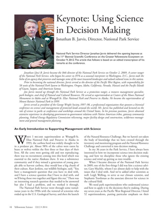 Keynote: Using Science in Decision Making 
Jonathan B. Jarvis, Director, National Park Service 
National Park Service Director Jonathan Jarvis delivered the opening keynote at the 11th Biennial Scientific Conference on the Greater Yellowstone Ecosystem on October 9, 2012. The article that follows is based on an edited transcription of his remarks at the conference. 
Jonathan (Jon) B. Jarvis became the 18th director of the National Park Service on October 2, 2009. A career ranger of the National Park Service, who began his career in 1976 as a seasonal interpreter in Washington, D.C., Jarvis took the helm of an agency that preserves and manages some of the most treasured landscapes and valued cultural icons in this nation. 
Prior to becoming the national director, Jarvis served as the director of the Pacific West Region, with responsibility for 58 units of the National Park System in Washington, Oregon, Idaho, California, Nevada, Hawaii and the Pacific Islands of Guam, Saipan, and American Samoa. 
Jon Jarvis moved up through the National Park Service as a protection ranger, a resource management specialist, park biologist, and chief of Natural and Cultural Resources. He served as superintendent at Craters of the Moon National Monument in Idaho and at Wrangell-St. Elias National Park and Preserve in Alaska. He became the superintendent of Mount Rainier National Park in 1999. 
Jarvis served as president of the George Wright Society, 1997–98, a professional organization that sponsors a biennial conference on science and management of protected lands around the world. Mr. Jarvis has published and lectured on the role of science in parks at conferences and workshops around the United States. In his previous positions, Jarvis obtained extensive experience in developing government-to-government relations with Native American tribes, gateway community planning, Federal Energy Regulatory Commission relicensing, major facility design and construction, wilderness management and general management planning. 
An Early Introduction to Supporting Management with Science 
When I became superintendent at Wrangell-St. of the Natural Resource Challenge. But we haven’t yet taken Elias National Park and Preserve in Alaska in the body of knowledge that we have created through the 1993, the caribou herd was widely thought to be inventory and monitoring program and the Natural Resource 
in a predator pit. About 98% of the calves were eaten by Challenge and converted it into decision making. 
bears or wolves within the first three or four days of their In my 36 years in the Park Service, I have always been 
lives. All the cows were getting old and not reproducing; interested in how we incorporate science into decision makthere 
was no recruitment coming into this herd which was ing, and how we discipline those who ignore the existing 
essential to the native Alaskans there. It was a subsistence science and wind up getting us into trouble. 
community and if they missed a generation of young peo-When I became director of the National Park Service 
ple able to harvest caribou, they would lose a big chunk of in 2009, one of the first things I did was hire a science advitheir 
culture. Kurt Jenkins, our wildlife biologist, said, “You sor, Gary Machlis, whom I see almost daily to help with the 
have a management question that you have to deal with, issues that I deal with. And we’ve added other scientists as 
and I have a science question that I have to deal with, and well: Leigh Welling, to serve as our climate scientist, and 
we’ll bring those two together and figure this out.” There was Stephanie Toothman as the associate director for science in 
an interesting research question that needed to be answered the cultural field. 
but also I had a problem, and we worked it through. We need park superintendents who understand science The National Park Service went through some tumul-and how to apply it in the decisions they’re making. During 
tuous years in the 1990s with the removal of scientists who my seven years as the Pacific West Regional Director, I hired 
ended up in the U.S. Geological Survey, and then the launch 52 superintendents, putting particular emphasis on their 
12 Yellowstone Science 22(1) • 2014 
 