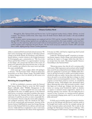Chisana Caribou Herd 
Wrangell-St. Elias National Park and Preserve hosts 3 of 32 recognized caribou herds in Alaska. Of these, one herd is unique. The Chisana Caribou herd, whose range crosses the border between Alaska and Canada, is the only woodland caribou in Alaska. 
An intensive captive rearing program was conducted with the USGS and the Canadian Wildlife Service from 2003 through 2006. During calving, captured cows and offspring were protected from their major predators, wolves and bears. The hope was that improving calf survival would result in overall population growth. Surveys since 2003 reflect increased caribou numbers when compared to the prior 10 years. The most recent survey was conducted in October 2007 and results show a stable, slightly growing Chisana Caribou population. 
ability to understand both natural and cultural resources. We had a series of meetings with scientists to talk about climate change in the Pacific Islands, the Northwest, and California. Jeremy Jackson, a marine scientist at the Scripps Institution of Oceanography, gave a presentation on “The Coca-Cola Ocean and the Rise of Slime” at a superintendents’ meeting in San Diego—the concept that the biota of the oceans are going to be replaced by giant bacterial mats that, as they get to the coastlines, get aerated in the ocean waves and make the coasts uninhabitable. 
A few years ago I wrote a paper called, with apologies to Al Gore, “The Inarticulate Truth,” which was about how inarticulate we are about climate change. The public’s belief in climate change as a fact is in decline yet the science is in the upswing. 
Revisiting the Leopold Report 
In 2011 we established a committee under the National Park System Advisory Board to revisit the 1963 Leopold Report (officially titled “Wildlife Management in the National Parks”). A. Starker Leopold went out to the field and talked to the states, to wildlife agencies, to the National Park Service, to scientists, and others to produce that report, which has been the National Park Service guide since the mid-sixties. It said that our job is to create a reasonable illusion of primitive America using the utmost skill, judgment, and ecological sensitivity—that this should be the objective of every national park and monument. Secretary of the Interior Stewart Udall liked the report but George Hartzog, director of the National Park Service, did not, and tried to get rid of it. Udall told him to implement it, but it took many years for it to be adopted into the culture of the organization. 
It became my bible, and I had an original copy that I carried around for many years. 
I asked the “Revisiting Leopold” committee to incorporate human impacts, climate change, and cultural resources, and keep the report to 23 pages, which they did. Here is an excerpt from the result, “Revisiting Leopold: Resource Stewardship in the National Parks:” 
“Monitoring stations show that the soil is warming earlier in the season. High temperatures and several years of low rainfall have caused the now widespread nonnative grasses to dry into fire fuels more rapidly than in previous years. Wildlife studies document an elk herd increasing in number and exceeding estimates of what the valley can sustain. Surveys show early season visitation to the park is at an all-time high due to changes in school calendars and an increased population of seniors. Educational programs on local history, based on research, are attended by enthusiastic tourists. Field biologists have documented alpine flowers blooming days earlier than previously recorded, a trend that began over a decade ago. Ecologists note that pica populations are moving several hundred feet higher in elevation in response to increased summer temperatures. Glacial ice is declining, exposing a new moraine. The scene shifts from just a moment in time, or portrait, to a moving record of a dynamic and continuously changing system, and it is one we do not yet fully understand.” 
It’s fairly easy to visualize vignettes of primitive America; you can say this belongs and that doesn’t, and this needs to be brought back (wolves and fire, for example) and get rid of that (nonnative plants and animals). But to take on the paradigm the Park Service is facing now is a challenge. “The overarching goal of NPS resource management,” according 
22(1) • 2014 Yellowstone Science 13 
 