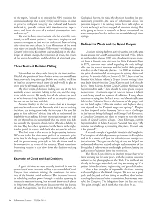 to the report, “should be to steward the NPS resources for continuous change that is not yet fully understood, in order to preserve ecological integrity and cultural and historic authenticity, provide visitors with transformative experiences, and form the core of a national conservation land- and seascape.” 
We want to have conversations with the scientific community as well as our partners, cooperators, employees, and resource managers so that we can understand how to bring this vision into our culture. It is an affirmation of the work that many are already doing in Yellowstone—working at the Greater Yellowstone Ecosystem scale and taking on the challenges of climate change, the restoration of trout, the return of the wolves, brucellosis, and the decline of whitebark pine. 
Three Tenets of Decision Making 
Science does not always rule the day in the issues we face. If it did, the question of brucellosis or winter use would have been answered a long time ago. Politics are a reality, and I live in that bus lane pretty much every day and would be glad to show you the tire tracks across my back. 
My three tenets of decision making are: use of the best available science, accurate fidelity to the law, and the long- term public interest. We rarely have all the science we need so we’re always making decisions with an incomplete picture, but we can use the best available. 
Accurate fidelity to the law means that as a manager you need to understand the law under which we are making decisions, not letting somebody else interpret it for you. It’s great to have solicitors’ advice; they help us understand the legal risks we are taking. I always encourage managers to read the law themselves and understand what the intent was. I do not consider the opinions of our elected officials as fidelity to the law. They have their opinions, but the law is in the right, is what passed in statute, and that’s what we need to refer to. 
The third tenet is that we are in the perpetuity business. We’re not in this for short-term political or economic gain; we’re here for the long-term public interest. And you should add the precautionary principle to this: decisions need to be conservative in terms of the resource. That’s sometimes frustrating because it can slow down the decision-making process. 
Examples of Good and Bad Decisions 
A good decision we were recently involved in was the protection of more than one million acres around the Grand Canyon from uranium mining, the maximum the secretary of the Interior could authorize. The increased interest in rebuilding nuclear power brought a sudden upswing in interest in uranium mining, but we don’t know much about its long-term effects. After many discussions with the Bureau of Land Management, the U.S. Forest Service, and the U.S. 
Geological Survey, we made the decision based on the precautionary principle—the lack of information about the potential impacts. The existing mines have valid rights, so it’s not as though we have stopped all uranium mining. But we’re going to invest in research to better understand the water transport of nuclear radioactive material through these springs. 
Radioactive Waste and the Grand Canyon 
Uranium mining has been actively carried out in the area in and around the Grand Canyon since the mid-1950s. When an earthen dam released 1,100 tons of radioactive waste material from a historic mine site into the Little Colorado River in 1979, concerns were raised regarding the toxic tailing’s effect on the natural resources and the health of the peoples who live on the Colorado plateau. In 2006 an increase in the price of uranium led to resurgence in mining claims and activity. As a result of this, on January 9, 2012, Secretary of the Interior Ken Salazar, ordered a 20 year ban on mining claims that drain directly into the Grand Canyon and the Colorado River. Steve Martin, former Grand Canyon National Park Superintendent said, “There should be some places you just do not mine. Uranium is a special concern because it is both a toxic heavy metal and a source of radiation. I worry about uranium escaping into the local water, and about its effect on fish in the Colorado River at the bottom of the gorge, and on the bald eagles, California condors and bighorn sheep that depend on the Canyon’s seeps and springs.” Despite the ban imposed under Secretary Salazar recent challenges to the ban are being challenged and Energy Fuels Resources, a Canadian Company, has plans to reopen its mine six miles south of Grand Canyon Village. Dave Uberuaga, current Superintendent of Grand Canyon National Park says, “My number one challenge is protecting this place. We can’t take it for granted.” 
A second example of a good decision is in the Everglades. The best piece of advice I got was to go down to the Everglades and sit in a room with just the scientists—no managers— just scientists. They gave me the big picture and helped me understand what was needed to begin real restoration of the Everglades. I believe we are on the right path now, letting the park’s team of scientists drive the restoration. 
The Elwha Dam removal is another project that we’ve been working on for some years, with the positive outcome evident in the photographs on the Web. The steelhead are already in the upper watershed, and they are moving up. It’s a project driven by science, engineering, and great dedication. 
Now a few examples of regrettable decisions, starting with overflights at the Grand Canyon. We were on a good path, and the park staff was doing an excellent job of understanding the science of noise transmission, but we were overruled by Congress. The delegation drew the line and said, “It’s quiet enough,” and I think that was a loss for us. 
14 Yellowstone Science 22(1) • 2014 
 