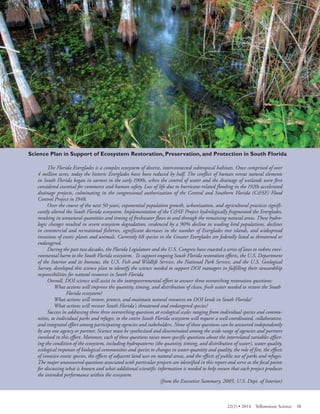 Everglades National Park scenic swamp photo 
The Florida Everglades is a complex ecosystem of diverse, interconnected subtropical habitats. Once comprised of over 4 million acres, today the historic Everglades have been reduced by half. The conflict of human versus natural elements in South Florida began in earnest in the early 1900s, when the control of water and the drainage of wetlands were first considered essential for commerce and human safety. Loss of life due to hurricane-related flooding in the 1920s accelerated drainage projects, culminating in the congressional authorization of the Central and Southern Florida (C&SF) Flood Control Project in 1948. 
Over the course of the next 50 years, exponential population growth, urbanization, and agricultural practices significantly altered the South Florida ecosystem. Implementation of the C&SF Project hydrologically fragmented the Everglades, resulting in unnatural quantities and timing of freshwater flows to and through the remaining natural areas. These hydrologic changes resulted in severe ecosystem degradation, evidenced by a 90% decline in wading bird populations, declines in commercial and recreational fisheries, significant decreases in the number of Everglades tree islands, and widespread invasions of exotic plants and animals. Currently 68 species in the Greater Everglades are federally listed as threatened or endangered. 
During the past two decades, the Florida Legislature and the U.S. Congress have enacted a series of laws to redress environmental harm to the South Florida ecosystem. To support ongoing South Florida restoration efforts, the U.S. Department of the Interior and its bureaus, the U.S. Fish and Wildlife Service, the National Park Service, and the U.S. Geological Survey, developed this science plan to identify the science needed to support DOI managers in fulfilling their stewardship responsibilities for natural resources in South Florida. 
Overall, DOI science will assist in the intergovernmental effort to answer three overarching restoration questions: 
What actions will improve the quantity, timing, and distribution of clean, fresh water needed to restore the South 
Florida ecosystem? 
What actions will restore, protect, and maintain natural resources on DOI lands in South Florida? 
What actions will recover South Florida's threatened and endangered species? 
Success in addressing these three overarching questions at ecological scales ranging from individual species and communities, to individual parks and refuges, to the entire South Florida ecosystem will require a well-coordinated, collaborative, and integrated effort among participating agencies and stakeholders. None of these questions can be answered independently by any one agency or partner. Science must be synthesized and disseminated among the wide range of agencies and partners involved in this effort. Moreover, each of these questions raises more specific questions about the interrelated variables affecting the condition of the ecosystem, including hydropatterns (the quantity, timing, and distribution of water), water quality, ecological responses of biological communities and species to changes in water quantity and quality, the role of fire, the effects of invasive exotic species, the effects of adjacent land uses on natural areas, and the effects of public use of parks and refuges. The major unanswered questions associated with particular projects are identified in this report and serve as the focal points for discussing what is known and what additional scientific information is needed to help ensure that each project produces the intended performance within the ecosystem. 
(from the Executive Summary, 2005, U.S. Dept. of Interior) 
22(1) • 2014 Yellowstone Science 15 
 