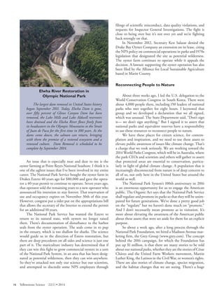 Elwha River Restoration in 
Olympic National Park 
The largest dam removal in United States history began September 2011. Today, Elwha Dam is gone, over fifty percent of Glines Canyon Dam has been removed, the Lake Mills and Lake Aldwell reservoirs have drained and the Elwha River flows freely from its headwaters in the Olympic Mountains to the Strait of Juan de Fuca for the first time in 100 years. As the dams come down, the salmon can return, bringing with them the promise of a restored ecosystem and a renewed culture. Dam Removal is scheduled to be complete by September 2014. 
An issue that is especially near and dear to me is the oyster farming at Point Reyes National Seashore. I think it is one of the ugliest issues that I’ve been involved in my entire career. The National Park Service bought the oyster farm in Drakes Estero 40 years ago for $80,000 and gave the operator a 40-year permit to continue to operate. Seven years ago, that operator sold the remaining years to a new operator who announced his intention to stay forever. That reservation of use and occupancy expires on November 30th of this year. However, congress put a rider put on the appropriations bill that allows the secretary of the Interior to extend the permit for an additional 10 years. 
The National Park Service has wanted the Estero to return to its natural state, with oysters no longer raised there. There’s documentation of disturbance to the harbor seals from the oyster operation. The seals come in to pup in the estuary, which is too shallow for sharks. The science would guide us in the direction of Estero restoration, but there are deep precedents on all sides and science is just one part of it. The mariculture industry has determined that if they can win this fight to grow commercial oysters in a unit of the National Park System, in an area that has been designated as potential wilderness, then they can win anywhere. So they’ve attacked not only our science but our scientists, and attempted to discredit some NPS employees through filings of scientific misconduct, data quality violations, and requests for Inspector General Investigations. The fight is close to being over but it’s not over yet and we’re fighting back strongly on that. 
In November 2012, Secretary Ken Salazar denied the Drake Bay Oyster Company an extension on its lease, citing the NPS policy on commercial operations in parks and 1970s legislation that designated the site as potential wilderness. The oyster farm continues to operate while it appeals the decision. A lawsuit supporting the oyster operation has also been filed by the Alliance for Local Sustainable Agriculture based in Marin County. 
Reconnecting People to Nature 
About three weeks ago, I led the U.S. delegation to the World Conservation Congress in South Korea. There were about 4,000 people there, including 150 leaders of national parks who met together for eight hours. I keynoted that group and we developed a declaration that we all signed, which was unusual. The State Department said, “Don’t sign it— we don’t sign anything.” But I signed it to assert that national parks and equivalent reserves have a responsibility to use these resources to reconnect people to nature. 
We have these places for citizen science, for contemplation and inspiration, and we need to use these assets to elevate public awareness of issues like climate change. That’s a charge that we took seriously. We are working toward the 2014 World Parks Congress, which will be in Australia, where the park CEOs and scientists and others will gather to assert that protected areas are essential to conservation, particularly in light of global climate change. A population that is increasingly disconnected from nature is of deep concern to all of us, not only here in the United States but around the world as well. 
The National Park System’s 100th anniversary in 2016 is an enormous opportunity for us to engage the American public. The Organic Act says that the National Park Service shall regulate and promote its parks so that they will be unimpaired for future generations. We’ve done a pretty good job on the “regulate” but we haven’t done much on “promote.” And I don’t necessarily mean promote as in visitation. It’s more about elevating the awareness of the American public about these assets that were set aside for them for an explicit purpose. 
So about a week ago, after a long process through the National Park Foundation, we hired a Madison Avenue marketing firm, the Grey Group (www.grey.com). The concept behind the 2016 campaign, for which the Foundation has put up $1 million, is that there are many stories to be told about our national parks, whether they are the stories of César Chávez and the United Farm Workers movement, Martin Luther King, the Latinos in the Civil War, or women’s rights. There are also stories of climate change, species migration, and the habitat changes that we are seeing. There’s a huge 
16 Yellowstone Science 22(1) • 2014 
 