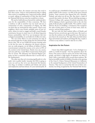 population out there, the unaware non-users that need to hear these stories. And we need professional help in telling those stories in compelling ways, using social media, talking to youth, talking to communities of color that don’t know the National Park Service exists but would love to know. 
We need to build advocacy beyond the traditional advocates for the sustainability of these ecosystems. We have a tendency to talk to ourselves way too much and not to communities of color, communities of religion, the folks out there that are motivated for other reasons. They’re your neighbors, they’re your friends, probably some of your relatives, whom we need to engage and build a much broader constituency because in many ways it is all about long-term human sustainability. And if we can incorporate that into ecological sustainability, we can build a lot of allies over time. 
The core of the effort is to raise awareness not only of the national parks but of other things that the National Park Service does. We set up 13,000 low-income housing units in the last few years; we administer the historic preservation tax credit program; we do billions of dollars of urban renewal projects around the country; we’re active in 99% of the counties in the United States. Nearly every city, county, and state park has a Land Water Conservation Fund grant that we oversee. We administer the National Register program; we have a curatorial collection that is second only to the Smithsonian’s. 
The other area that we’re investing significantly in is the parks’ role in public health. Someday the FDA is going to come out and say that we’ve just discovered this fantastic new drug, an antidote to diabetes and obesity and cancer and emphysema and heart disease. It’s your national parks. If we could just get a thimbleful of the money that is spent on public health in this country—it’s 18% of the gross national product. Some countries have figured this out—Australia, Finland, and others are all over this. But there’s a body of research that needs to be done. We just held big meetings at Clemson College with a group of medical researchers who will be helping us fund a quantitative look at the role that parks of all sorts play in public health. This could be a major shift for all of us in building a constituency that recognizes the value of these places in terms of clean water, clean air, exercise, and just being outdoors. 
We met with the chief medical officer of Health and Human Services several years ago on this issue. She wasn’t so sure that the outdoors was all that good for you. She had not seen that in the research yet. She said, when you think about bugs and animals and sunburn and things like that, maybe it is better to stay indoors. I need to take her on a hike. 
Inspiration for the Future 
I know what Aldo Leopold said—“to be a biologist is to walk in a world of wounds”—but I’m optimistic about the future. One reason is that I’ve spent a lot of time with young people, and there’s a high degree of optimism out there in those I talk to, particularly when you get them outdoors. We had an incredible number of children yesterday at the opening of the César E. Chávez National Monument in California, at the national headquarters of the United Farmworkers of America. They were so excited that this icon of their community was being recognized by the National Park Service. 
22(1) • 2014 Yellowstone Science 17 
 