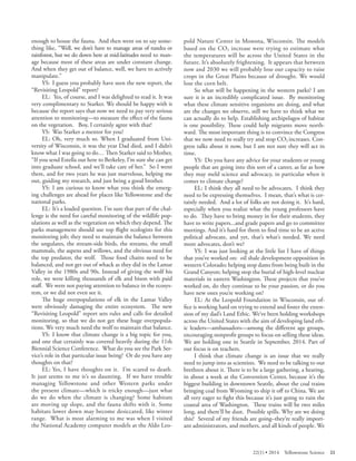 enough to house the fauna. And then went on to say something like, “Well, we don’t have to manage areas of tundra or rainforest, but we do down here at mid-latitudes need to manage because most of these areas are under constant change. And when they get out of balance, well, we have to actively manipulate.” 
YS: I guess you probably have seen the new report, the “Revisiting Leopold” report? 
EL: Yes, of course, and I was delighted to read it. It was very complimentary to Starker. We should be happy with it because the report says that now we need to pay very serious attention to monitoring—to measure the effect of the fauna on the vegetation. Boy, I certainly agree with that! 
YS: Was Starker a mentor for you? 
EL: Oh, very much so. When I graduated from University of Wisconsin, it was the year Dad died, and I didn’t know what I was going to do… Then Starker said to Mother, “If you send Estella out here to Berkeley, I’m sure she can get into graduate school, and we’ll take care of her.” So I went there, and for two years he was just marvelous, helping me out, guiding my research, and just being a good brother. 
YS: I am curious to know what you think the emerging challenges are ahead for places like Yellowstone and the national parks. 
EL: It’s a loaded question. I’m sure that part of the challenge is the need for careful monitoring of the wildlife populations as well as the vegetation on which they depend. Th e parks management should use top flight ecologists for this monitoring job; they need to maintain the balance between the ungulates, the stream-side birds, the streams, the small mammals, the aspens and willows, and the obvious need for the top predator, the wolf. Those food chains need to be balanced, and not get out of whack as they did in the Lamar Valley in the 1980s and 90s. Instead of giving the wolf his role, we were killing thousands of elk and bison with paid staff. We were not paying attention to balance in the ecosystem, or we did not even see it. 
The huge overpopulations of elk in the Lamar Valley were obviously damaging the entire ecosystem. Th e new “Revisiting Leopold” report sets rules and calls for detailed monitoring, so that we do not get these huge overpopulations. We very much need the wolf to maintain that balance. 
YS: I know that climate change is a big topic for you, and one that certainly was covered heavily during the 11th Biennial Science Conference. What do you see the Park Service’s role in that particular issue being? Or do you have any thoughts on that? 
EL: Yes, I have thoughts on it. I’m scared to death. It just seems to me it’s so daunting. If we have trouble managing Yellowstone and other Western parks under the present climate—which is tricky enough—just what do we do when the climate is changing? Some habitats are moving up slope, and the fauna shifts with it. Some habitats lower down may become desiccated, like winter range. What is most alarming to me was when I visited the National Academy computer models at the Aldo Leopold Nature Center in Monona, Wisconsin. Th e models based on the CO2 increase were trying to estimate what the temperatures will be across the United States in the future. It’s absolutely frightening. It appears that between now and 2030 we will probably lose our capacity to raise crops in the Great Plains because of drought. We would lose the corn belt. 
So what will be happening in the western parks? I am sure it is an incredibly complicated issue. By monitoring what these climate sensitive organisms are doing, and what are the changes we observe, still we have to think what we can actually do to help. Establishing archipelagos of habitat is one possibility. These could help migrants move northward. The most important thing is to convince the Congress that we now need to really try and stop CO2 increases. Congress talks about it now, but I am not sure they will act in time. 
YS: Do you have any advice for your students or young people that are going into this sort of a career, as far as how they may meld science and advocacy, in particular when it comes to climate change? 
EL: I think they all need to be advocates. I think they need to be expressing themselves. I mean, that’s what is certainly needed. And a lot of folks are not doing it. It’s hard, especially when you realize what the young professors have to do. They have to bring money in for their students, they have to write papers...and grade papers and go to committee meetings. And it’s hard for them to find time to be an active political advocate, and yet, that’s what’s needed. We need more advocates, don’t we? 
YS: I was just looking at the little list I have of things that you’ve worked on: oil shale development opposition in western Colorado; helping stop dams from being built in the Grand Canyon; helping stop the burial of high-level nuclear materials in eastern Washington. These projects that you’ve worked on, do they continue to be your passion, or do you have new ones you’re working on? 
EL: At the Leopold Foundation in Wisconsin, our office is working hard on trying to extend and foster the extension of my dad’s Land Ethic. We’ve been holding workshops across the United States with the aim of developing land ethic leaders—ambassadors—among the different age groups, encouraging nonprofit groups to focus on selling these ideas. We are holding one in Seattle in September, 2014. Part of our focus is on teachers. 
I think that climate change is an issue that we really need to jump into as scientists. We need to be talking to our brethren about it. There is to be a large gathering, a hearing, in about a week at the Convention Center, because it’s the biggest building in downtown Seattle, about the coal trains bringing coal from Wyoming to ship it off to China. We are all very eager to fight this because it’s just going to ruin the coastal area of Washington. These trains will be two miles long, and there’ll be dust. Possible spills. Why are we doing this? Several of my friends are going–they’re really important administrators, and mothers, and all kinds of people. We 
22(1) • 2014 Yellowstone Science 23 
 