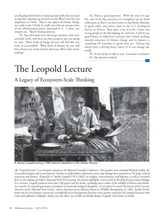 are all going down there to stand up and testify that we need to stop this, opening up our ports on the West Coast for coal shipments to China. That is one aspect of climate change we could avoid. I think it’s really neat that we can get some of our administrators pretty interested in it. I mean, our senators are. They’re hearing from us. 
YS: You obviously have this huge timeline with your scientifi c work, and then you have projects that are going on now. What kind of things do you still feel like you want to accomplish? What kind of dreams do you still have about your work and the advocacy efforts that you’re making? 
EL: That’s a good question. With the time I’ve got left, one of my big concerns is to straighten up my fossil collections so that I can leave some to the Burke Museum in good order, and return some to the U.S. Geological Survey in Denver. That takes a lot of work. I have two young people in the lab helping me with this. I will let my guard down on high-level activism, but I think working towards awareness of climate change and its impacts is something I’ll continue to spend time on. Climate has always been a driving force, hasn’t it? It can change our world. 
YS: It was lovely to talk to you. I consider it an honor. 
EL: My pleasure indeed. 
Yellowstone Science (YS) end of article tab 
The Leopold Lecture 
A Legacy of Ecosystem-Scale Th inking 
Starker Leopold a work 
A. Starker Leopold during a 1948 research expedition in Rio Gavilan, Mexico. 
The “Leopold Lecture” is a centerpiece keynote at the Biennial Scientific Conferences. Past speakers have included Richard Leakey, African paleontologist and conservationist. Speakers usually address important science and management questions on the larger scale of ecosystems and nations. Named for A. Starker Leopold (1913-1983), an ecologist, conservationist, and educator, as well as a primary force in the shaping of modern National Park Service policy, this lecture highlights critical work in the field of conservation biolog y. As a scientist, Leopold produced more than 100 papers and fi ve books, including classic studies of the wildlife of Mexico and Alaska. As a teacher, he inspired generations of students in numerous ecological disciplines. As an adviser to several Secretaries of the Interior, Directors of the National Park Service, and as chairman of an Advisory Board on Wildlife Management in 1963, Starker led the parks into an era of greater concern for scientifically-based management decisions and a greater respect for the ecological processes that create and influence wildlands. Starker was the oldest son of Aldo and Estella Bergere Leopold, and brother to Estella. 
24 Yellowstone Science 22(1) • 2014 
 