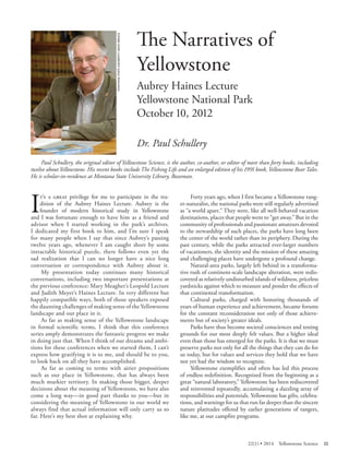 MONTANA STATE UNIVERSITY NEWS SERVICE 
The Narratives of Yellowstone 
Aubrey Haines Lecture Yellowstone National Park October 10, 2012 
Dr. Paul Schullery 
Paul Schullery, the original editor of Yellowstone Science, is the author, co-author, or editor of more than forty books, including twelve about Yellowstone. His recent books include The Fishing Life and an enlarged edition of his 1991 book, Yellowstone Bear Tales. He is scholar-in-residence at Montana State University Library, Bozeman. 
It’s a great privilege for me to participate in the tradition of the Aubrey Haines Lecture. Aubrey is the founder of modern historical study in Yellowstone and I was fortunate enough to have him as a friend and advisor when I started working in the park’s archives. I dedicated my first book to him, and I’m sure I speak for many people when I say that since Aubrey’s passing twelve years ago, whenever I am caught short by some intractable historical puzzle, there follows even yet the sad realization that I can no longer have a nice long conversation or correspondence with Aubrey about it. 
My presentation today continues many historical conversations, including two important presentations at the previous conference: Mary Meagher’s Leopold Lecture and Judith Meyer’s Haines Lecture. In very different but happily compatible ways, both of those speakers exposed the daunting challenges of making sense of the Yellowstone landscape and our place in it. 
As far as making sense of the Yellowstone landscape in formal scientific terms, I think that this conference series amply demonstrates the fantastic progress we make in doing just that. When I think of our dreams and ambitions for these conferences when we started them, I can’t express how gratifying it is to me, and should be to you, to look back on all they have accomplished. 
As far as coming to terms with airier propositions such as our place in Yellowstone, that has always been much murkier territory. In making those bigger, deeper decisions about the meaning of Yellowstone, we have also come a long way—in good part thanks to you—but in considering the meaning of Yellowstone in our world we always find that actual information will only carry us so far. Here’s my best shot at explaining why. 
Forty years ago, when I first became a Yellowstone ranger- naturalist, the national parks were still regularly advertised as “a world apart.” They were, like all well-behaved vacation destinations, places that people went to “get away.” But in the community of professionals and passionate amateurs devoted to the stewardship of such places, the parks have long been the center of the world rather than its periphery. During the past century, while the parks attracted ever-larger numbers of vacationers, the identity and the mission of these amazing and challenging places have undergone a profound change. 
Natural-area parks, largely left behind in a transformative rush of continent-scale landscape alteration, were rediscovered as relatively undisturbed islands of wildness, priceless yardsticks against which to measure and ponder the effects of that continental transformation. 
Cultural parks, charged with honoring thousands of years of human experience and achievement, became forums for the constant reconsideration not only of those achievements but of society’s greater ideals. 
Parks have thus become societal consciences and testing grounds for our most deeply felt values. But a higher ideal even than those has emerged for the parks. It is that we must preserve parks not only for all the things that they can do for us today, but for values and services they hold that we have not yet had the wisdom to recognize. 
Yellowstone exemplifies and often has led this process of endless redefinition. Recognized from the beginning as a great “natural laboratory,” Yellowstone has been rediscovered and reinvented repeatedly, accumulating a dazzling array of responsibilities and potentials. Yellowstone has gifts, celebrations, and warnings for us that run far deeper than the sincere nature platitudes offered by earlier generations of rangers, like me, at our campfire programs. 
22(1) • 2014 Yellowstone Science 25 
 