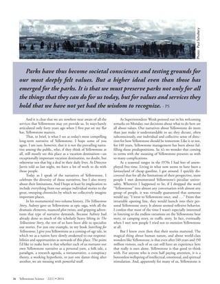 Yellowstone's northern range 
Parks have thus become societal consciences and testing grounds for our most deeply felt values. But a higher ideal even than those has emerged for the parks. It is that we must preserve parks not only for all the things that they can do for us today, but for values and services they hold that we have not yet had the wisdom to recognize. - PS 
And it is clear that we are nowhere near aware of all the services that Yellowstone may yet provide us. In ways barely articulated only forty years ago when I first put on my flat hat, Yellowstone matters. 
That, in brief, is what I see as today’s most compelling long-term narrative of Yellowstone. I hope some of you agree. I am sure, however, that it is not the prevailing narrative among the public, who, if they think of Yellowstone at all, still mostly see this place as a vacation destination—an exceptionally important vacation destination, no doubt, but otherwise not that big a deal in their daily lives. As Director Jarvis told us last night, we have a lot of work to do with those people. 
Today as I speak of the narratives of Yellowstone, I celebrate the diversity of those narratives, but I also worry about their limitations. And I hope at least by implication to include everything from our unique individual stories to the great, sweeping chronicles by which we collectively imagine important places. 
In his monumental two-volume history, The Yellowstone Story, Aubrey gave us Yellowstone as epic saga, with all the dramatic elements, nuanced plot twists, and gripping adventures that type of narrative demands. Because Aubrey had already done so much of the scholarly heavy lifting in The Yellowstone Story, the rest of us have been able to specialize our stories. For just one example, in my book Searching for Yellowstone, I give you Yellowstone as a coming-of-age tale, in which we as a nation have slowly awakened to our responsibilities and opportunities as stewards of this place. The point I’d like to make here is that whether each of us nurtures our own Yellowstone narrative as a personal yarn, a folk tale, a paradigm, a research agenda, a metanarrative, a conspiracy theory, a working hypothesis, or just one damn thing after another, we are messing with powerful stuff. 
As Superintendent Wenk pointed out in his welcoming remarks on Monday, our decisions about what to do here are all about values. Our narratives about Yellowstone do more than just make it understandable to us; they dictate, often subconsciously, our individual and collective sense of direction for how Yellowstone should be tomorrow. Like it or not, for 140 years, Yellowstone management has been about fulfilling those predispositions. So it’s no wonder that coming to terms with the meaning of Yellowstone presents us with so many complications. 
As a seasonal ranger in the 1970s I had lots of unemployed free time. Living in what now seems to have been a fantasyland of cheap gasoline, I got around. I quickly discovered that for all the limitations of their perspective, most people I met demonstrated Yellowstone’s peculiar universality. Wherever I happened to be, if I dropped the word “Yellowstone” into almost any conversation with almost any group of people, it was virtually guaranteed that someone would say, “I went to Yellowstone once, and . . .” From that invariable opening line, they would launch into their personal Yellowstone story. It almost seemed reflexive behavior. I confess that most of the time I wasn’t especially interested in listening to the endless variations on the Yellowstone bear story, or camping story, or traffic story. In fact, eventually when I met new people I tried not to mention Yellowstone at all. 
But I knew even then that their stories mattered. The magical thing about human nature, and about world-class wonders like Yellowstone, is that even after 140 years and 150 million visitors, each of us can still have an experience here that really is ours alone. Yellowstone is that good to think with. For anyone who is even half paying attention, it is a bottomless wellspring of intellectual, emotional, and spiritual stimulation. And, apparently for many of us, Yellowstone is 
26 Yellowstone Science 22(1) • 2014 
 