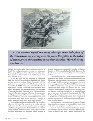 As I’ve watched myself and many others get some little piece of the Yellowstone story wrong over the years, I’ve gotten in the habit of going easy on our ancestors about their mistakes. We’re all doing 
our best. - PS 
Richard Sherwin has called “the overwhelming urgencies of belief.” Our predispositions are as powerful now as they were 140 years ago. There are always beliefs that we wish to reinforce, lessons we prefer to learn. That’s my Yellowstone story, and I’m stickin’ to it. 
In the late 1800s, the first historians of Yellowstone Park, the likes of Superintendents Langford and Norris, and the great army engineer Hiram Chittenden, told the park’s story as a classic hero tale. The heroes were pretty much all male WASPs living out a romanticized dream of high-minded Manifest Destiny. Of course they were; Who wasn’t? Yellowstone was just swept along in the prop-wash of national ideas about the course of the American empire. As always, the values that most influenced the management and the public concept of Yellowstone were the values of the nation as a whole (a case can be made that Yellowstone often rallies a little ahead of the pack in the values it attempts to reflect, but always at the risk of being reined in hard). 
It was suitable, probably even inevitable, that these hero tales were rich with what we now see as mythic add-ons, such as the idea that early nineteenth-century fur trappers called the park’s geyser basins “Colter’s Hell,” or that Native Americans were afraid of the geyser basins, or that the idea to create Yellowstone Park originated among a group of altruistic Montana citizens around a campfire at Madison Junction in 1870, or that Buffalo Bill Cody discovered the East Entrance route into the park. Yellowstone has a million of them. 
I should emphasize that I am making a distinction here between the hero tale and the countless genuine tall tales that Yellowstone has also inspired. As erroneous or egregiously self-serving as the Yellowstone hero tale may seem to us now, it was widely perceived as fact. As Judith Meyer pointed out in her Haines Lecture two years ago, even in the twentieth century there were people who believed that the Grand Canyon of the Yellowstone River was so deep and light-resistant that even at mid-day you could look up from the bottom and see stars in the sky. I remember hearing that in the 1970s. As I’ve watched myself and many others get some little piece of the Yellowstone story wrong over the years, I’ve gotten in the habit of going easy on our ancestors about their mistakes. We’re all doing our best. 
It is important to remember that we do not run through these narratives in sequence; we simply add new ones. Most of the older ones hang on or even thrive. 
There are any number of other identifiable types of narrative that we put to work to help us make sense of Yellowstone. One is the morality tale. In the 1988 fire season, one of the 
28 Yellowstone Science 22(1) • 2014 
 