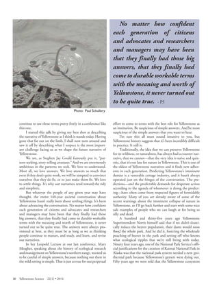 Photo: Paul Schullery 
continue to use those terms pretty freely in a conference like this one. 
I started this talk by giving my best shot at describing the narrative of Yellowstone as I think it stands today. Having gone that far out on the limb, I shall now turn around and saw it off by describing what I suspect is the most important challenge facing us as we shape the future narrative of Yellowstone. 
We are, as Stephen Jay Gould famously put it, “pattern- seeking, story-telling creatures.” And we are enormously ambitious in the patterns we seek. We love to understand. Most all, we love answers. We love answers so much that even if they don’t quite work, we will be tempted to convince ourselves that they do fit, or to just make them fit. We love to settle things. It’s why our narratives tend toward the tidy and simplistic. 
But whatever the people of any given year may have thought, the entire 140-year societal conversation about Yellowstone hasn’t really been about settling things. It’s been about advancing the conversation. No matter how confident each generation of citizens and advocates and researchers and managers may have been that they finally had those big answers, that they finally had come to durable workable terms with the meaning and worth of Yellowstone, it never turned out to be quite true. The answers were always provisional at best, as they must be as long as we as thinking people continue to mature, and study, and learn, and revise our narratives. 
In her Leopold Lecture at our last conference, Mary Meagher, speaking about the history of ecological research and management on Yellowstone’s northern range, warned us to be careful of simple answers, because nothing out there in the wild setting is simple. That is just as true for our perpetual 
No matter how confident each generation of citizens and advocates and researchers and managers may have been that they finally had those big answers, that they finally had come to durable workable terms with the meaning and worth of Yellowstone, it never turned out to be quite true. - PS 
effort to come to terms with the best role for Yellowstone as an institution. Be suspicious of simple answers. And be most suspicious of the simple answers that you want to hear. 
I’m sure this all must sound intuitive to you, but Yellowstone history suggests that it’s been incredibly difficult in practice. It still is. 
Traditionally, the idea that we can preserve Yellowstone for its wildness, or naturalness, has always had a counter-narrative, that we cannot—that the very idea is naive and quixotic, that it’s too late for nature in Yellowstone. This is one of the oldest of Yellowstone narratives and it finds new adherents in each generation. Predicting Yellowstone’s imminent demise is a venerable cottage industry, and it hasn’t always operated just on the fringes of the conversation. The predictions— and the predictable demands for desperate action according to the agenda of whomever is doing the predicting— have often come from respected figures of formidable authority. Many of you are already aware of some of the recent warnings about the imminent collapse of nature in Yellowstone, so I’ll go back further and start with some nice safe examples of people who we can laugh at for being so silly and dead. 
A hundred and thirty-five years ago Yellowstone Superintendent Norris himself said that if we didn’t drastically reduce the beaver population, their dams would soon flood the whole park. And he did it, fostering the wholesale poaching of beaver in the park and setting off who knows what ecological ripples that we’re still living with today. Ninety four years ago, one of the National Park Service’s official justifications for the creation of Katmai National Park in Alaska was that the national park system needed a new geothermal park because Yellowstone’s geysers were dying out. Fifty years ago we were told that the Yellowstone ecosystem 
30 Yellowstone Science 22(1) • 2014 
 